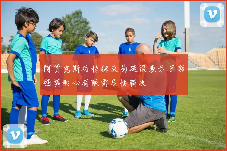 阿贾克斯对特狮交易延误表示困惑强调耐心有限需尽快解决