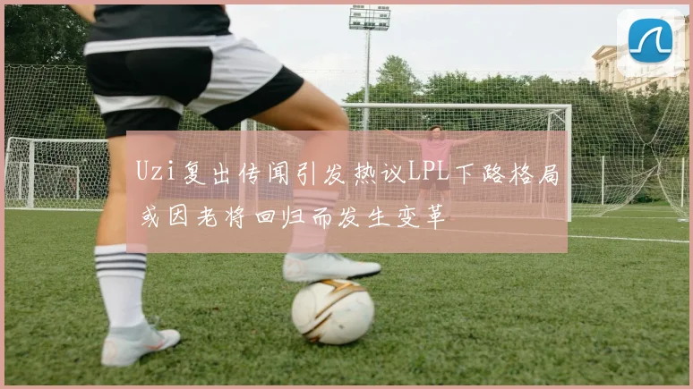 Uzi复出传闻引发热议LPL下路格局或因老将回归而发生变革