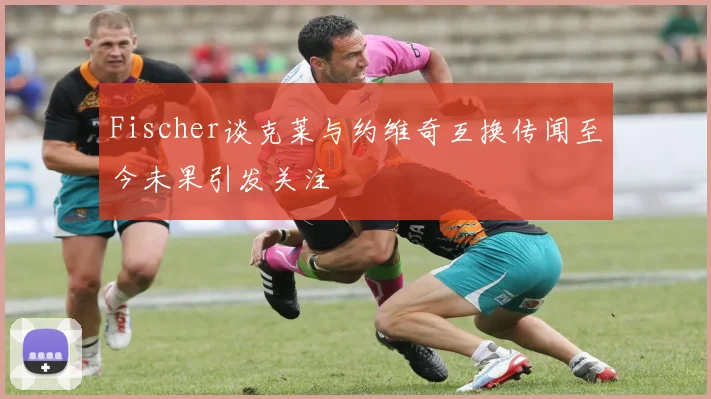 Fischer谈克莱与约维奇互换传闻至今未果引发关注