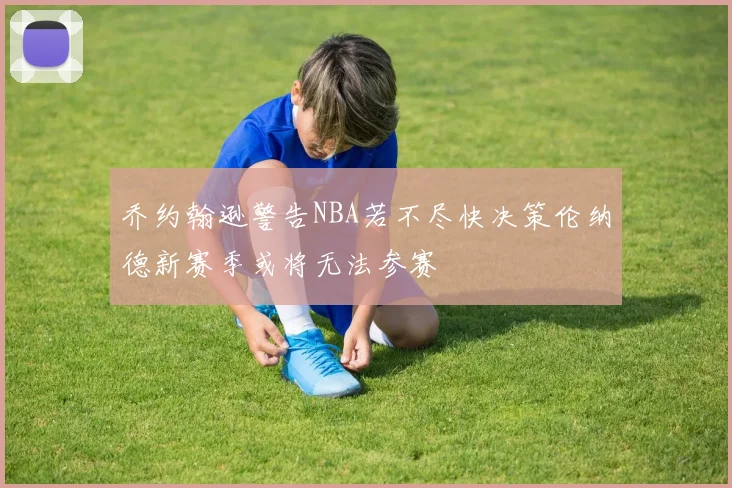 乔约翰逊警告NBA若不尽快决策伦纳德新赛季或将无法参赛