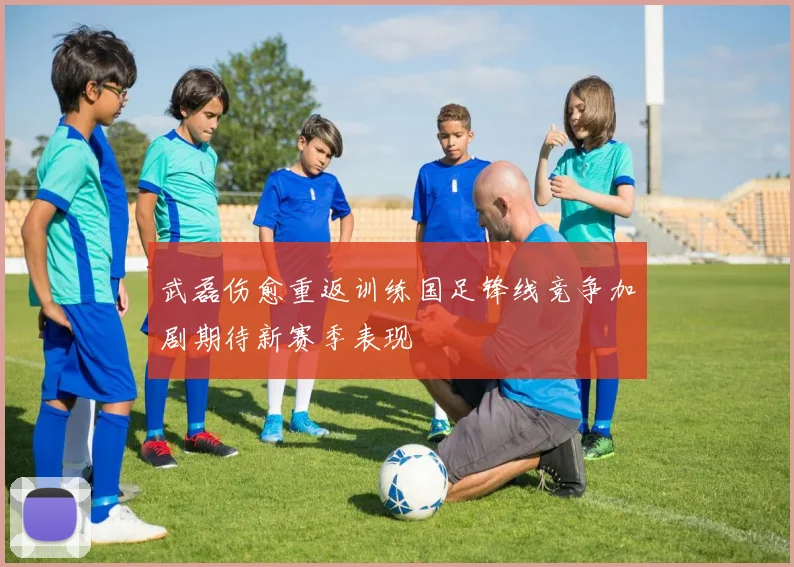 武磊伤愈重返训练国足锋线竞争加剧期待新赛季表现