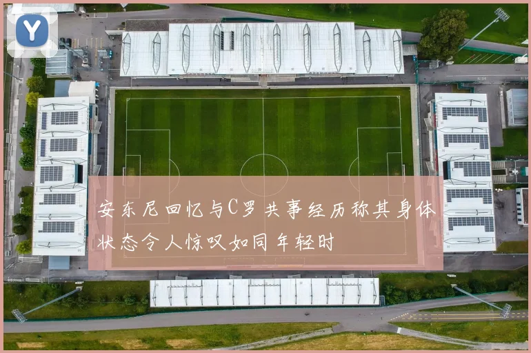 安东尼回忆与C罗共事经历称其身体状态令人惊叹如同年轻时