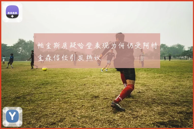 帕金斯质疑哈登表现为何仍受阿特金森信任引发热议