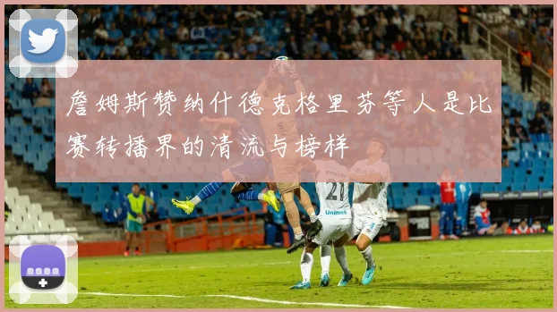 詹姆斯赞纳什德克格里芬等人是比赛转播界的清流与榜样