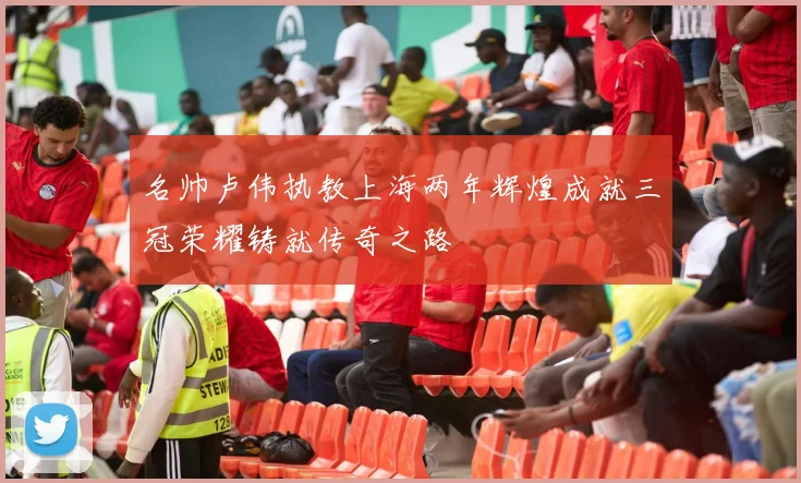 名帅卢伟执教上海两年辉煌成就三冠荣耀铸就传奇之路