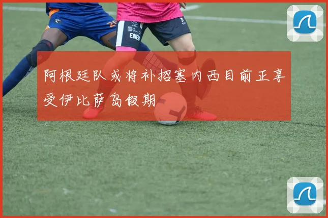 阿根廷队或将补招塞内西目前正享受伊比萨岛假期