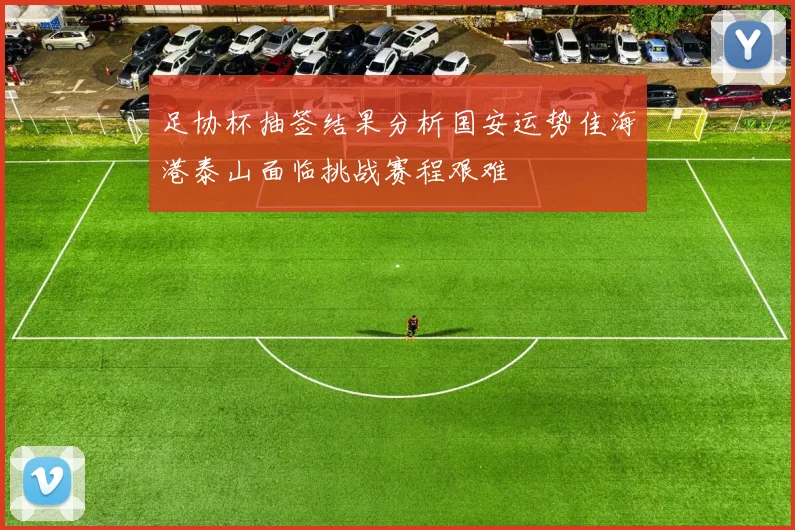 足协杯抽签结果分析国安运势佳海港泰山面临挑战赛程艰难