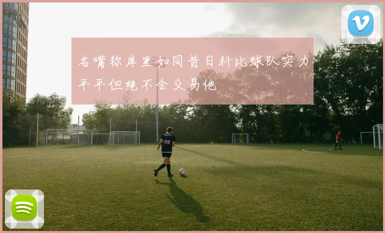 名嘴称库里如同昔日科比球队实力平平但绝不会交易他