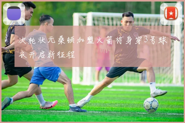 次轮状元桑顿加盟火箭将身穿3号球衣开启新征程