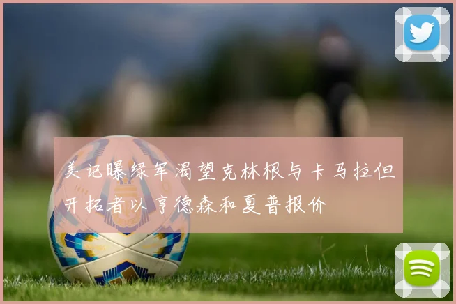 美记曝绿军渴望克林根与卡马拉但开拓者以亨德森和夏普报价