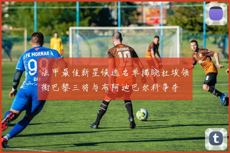 法甲最佳新星候选名单揭晓杜埃领衔巴黎三将与布阿迪巴尔科争夺