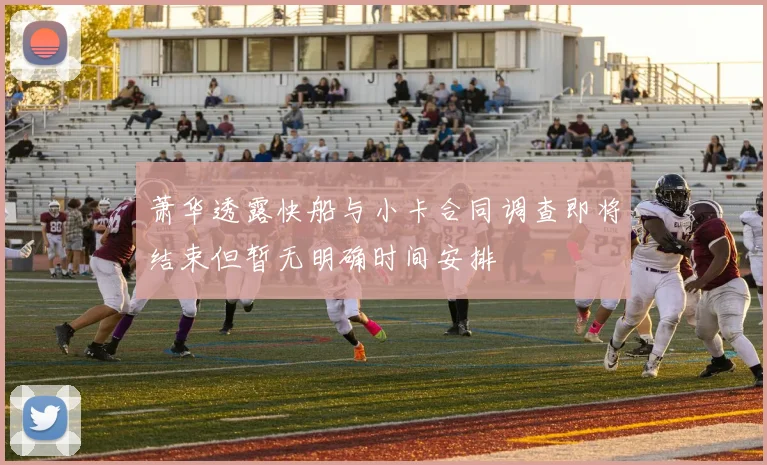 萧华透露快船与小卡合同调查即将结束但暂无明确时间安排