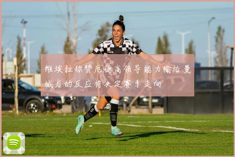 维埃拉称赞厄德高领导能力输给曼城后的反应将决定赛季走向
