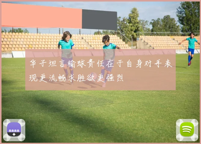 华子坦言输球责任在于自身对手表现更流畅求胜欲更强烈