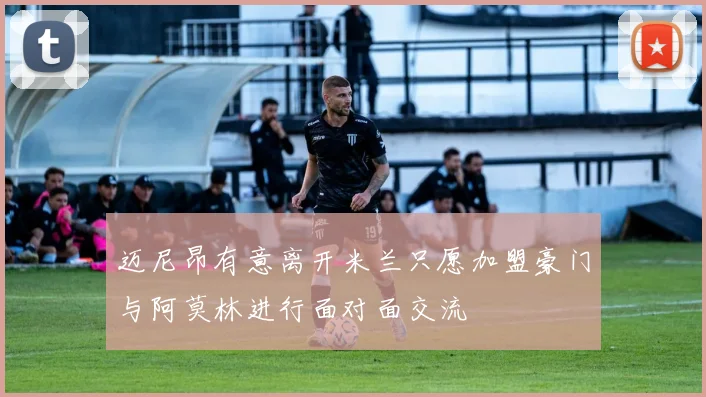 迈尼昂有意离开米兰只愿加盟豪门与阿莫林进行面对面交流