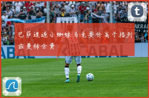 巴萨追逐小蜘蛛马竞要价高于格列兹曼转会费