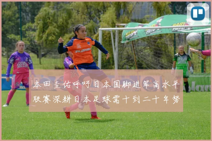 本田圭佑呼吁日本国脚进军高水平联赛深耕日本足球需十到二十年努力