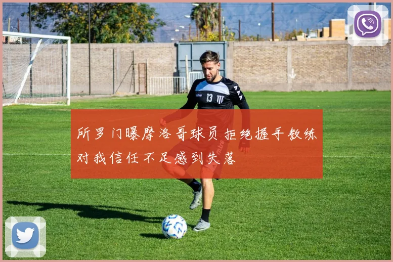 所罗门曝摩洛哥球员拒绝握手教练对我信任不足感到失落