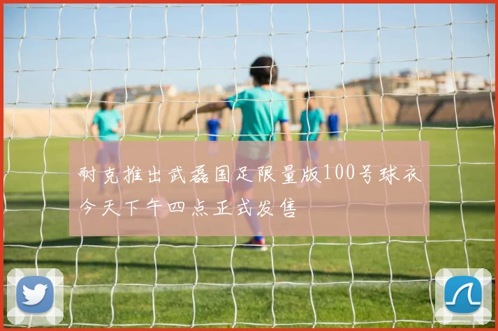 耐克推出武磊国足限量版100号球衣今天下午四点正式发售