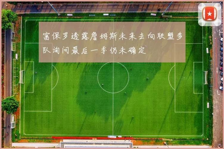 富保罗透露詹姆斯未来去向联盟多队询问最后一季仍未确定