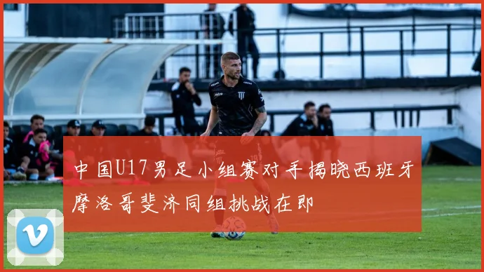 中国U17男足小组赛对手揭晓西班牙摩洛哥斐济同组挑战在即