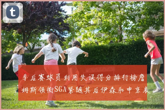 季后赛球员利用失误得分排行榜詹姆斯领衔SGA紧随其后伊森和申京表现不俗