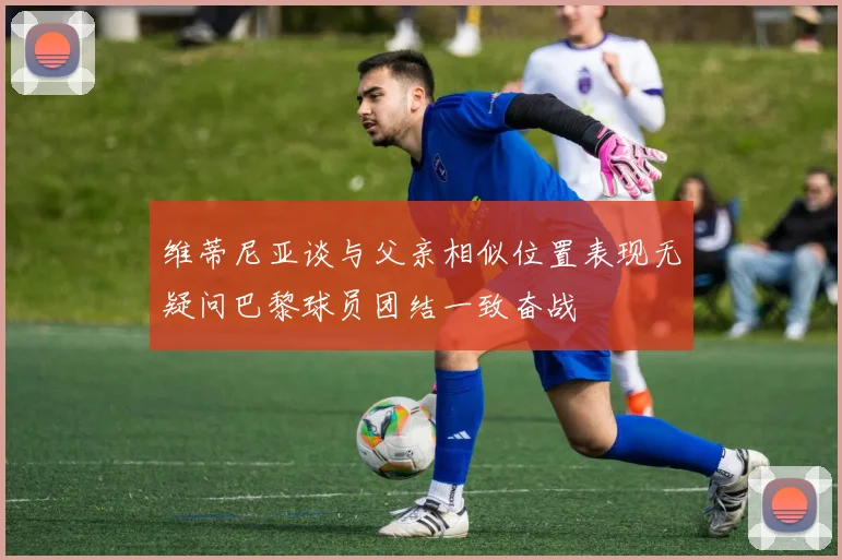 维蒂尼亚谈与父亲相似位置表现无疑问巴黎球员团结一致奋战
