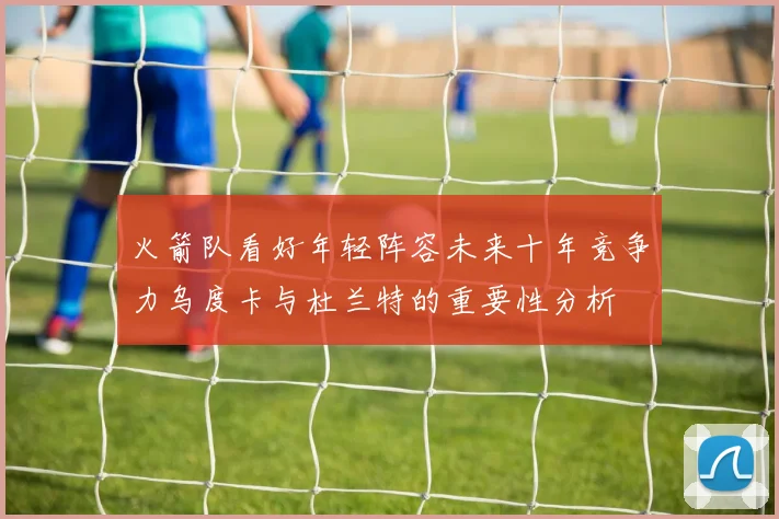 火箭队看好年轻阵容未来十年竞争力乌度卡与杜兰特的重要性分析