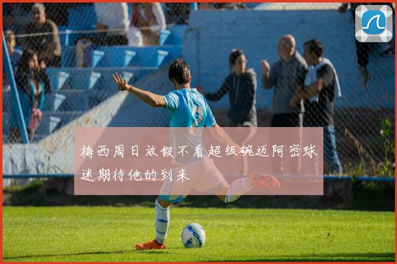 梅西周日放假不看超级碗迈阿密球迷期待他的到来