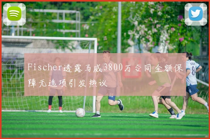 Fischer透露马威3800万合同全额保障无选项引发热议