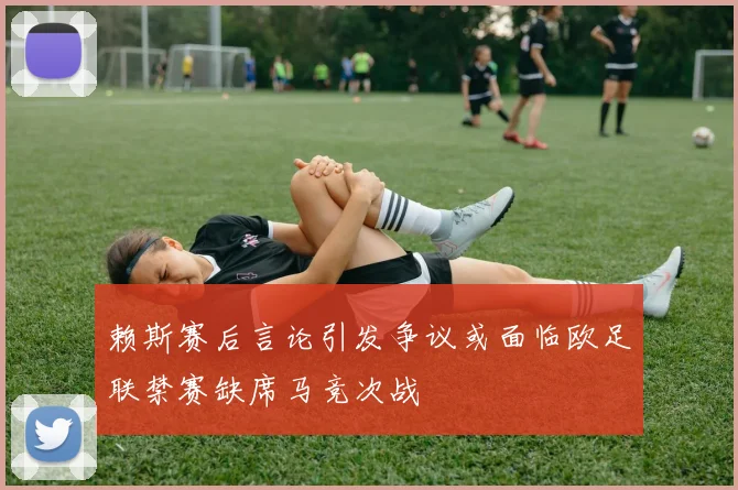 赖斯赛后言论引发争议或面临欧足联禁赛缺席马竞次战