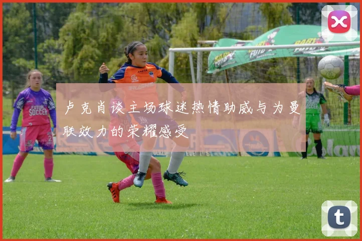 卢克肖谈主场球迷热情助威与为曼联效力的荣耀感受