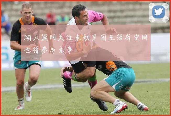 湖人篮网关注米切罗国王若有空间也将参与竞争
