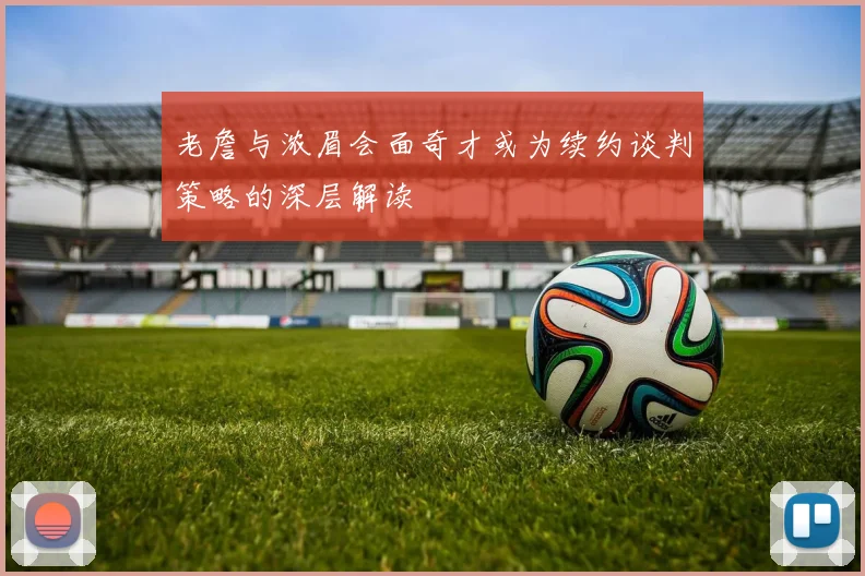 老詹与浓眉会面奇才或为续约谈判策略的深层解读