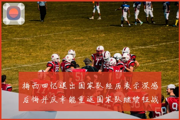 梅西回忆退出国家队经历表示深感后悔并庆幸能重返国家队继续征战