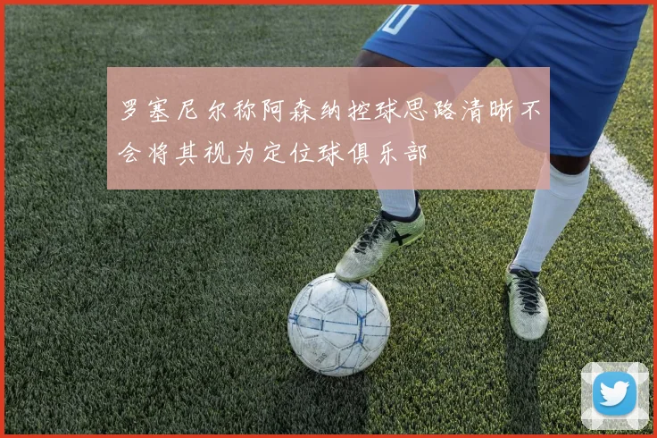 罗塞尼尔称阿森纳控球思路清晰不会将其视为定位球俱乐部