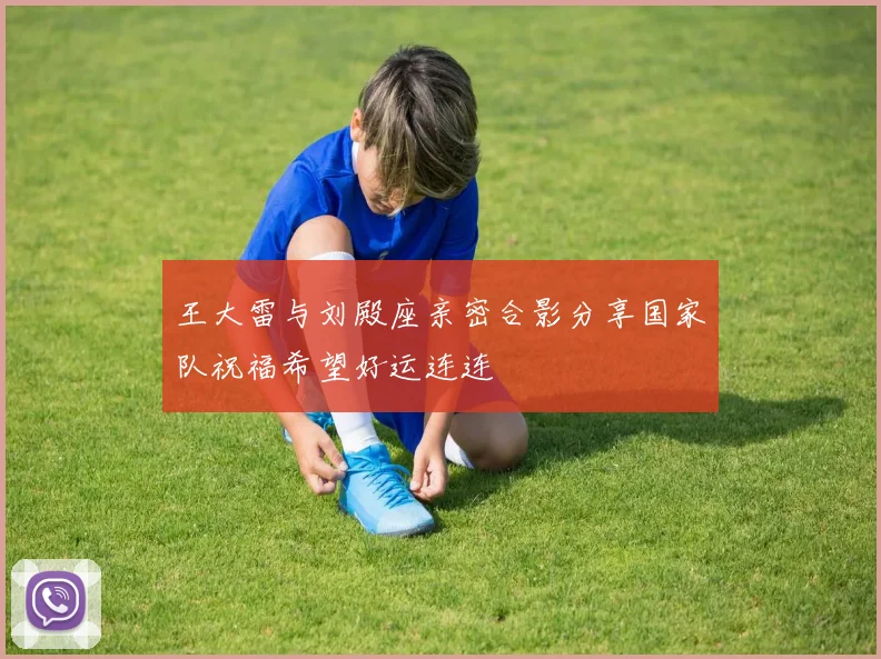 王大雷与刘殿座亲密合影分享国家队祝福希望好运连连