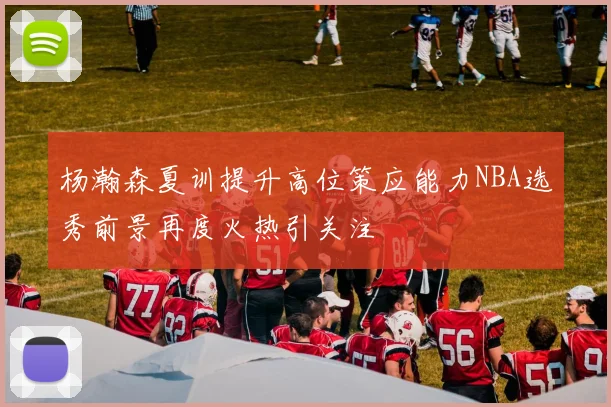 杨瀚森夏训提升高位策应能力NBA选秀前景再度火热引关注
