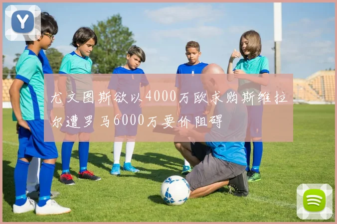 尤文图斯欲以4000万欧求购斯维拉尔遭罗马6000万要价阻碍
