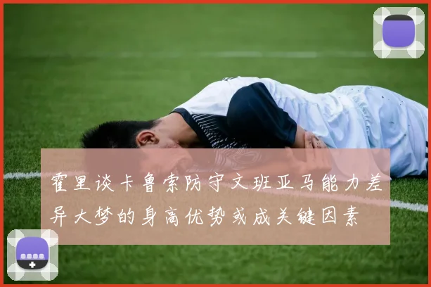 霍里谈卡鲁索防守文班亚马能力差异大梦的身高优势或成关键因素