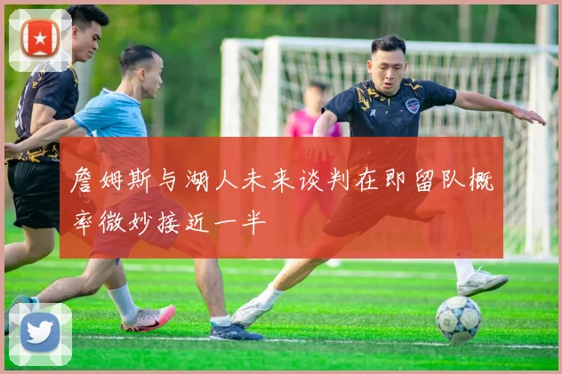 詹姆斯与湖人未来谈判在即留队概率微妙接近一半